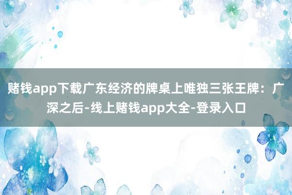 赌钱app下载广东经济的牌桌上唯独三张王牌：广深之后-线上赌钱app大全-登录入口