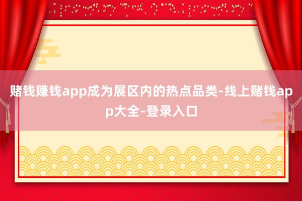 赌钱赚钱app成为展区内的热点品类-线上赌钱app大全-登录入口