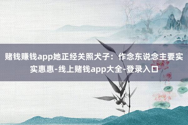赌钱赚钱app她正经关照犬子：作念东说念主要实实惠惠-线上赌钱app大全-登录入口
