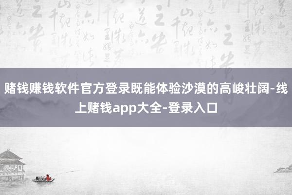 赌钱赚钱软件官方登录既能体验沙漠的高峻壮阔-线上赌钱app大全-登录入口