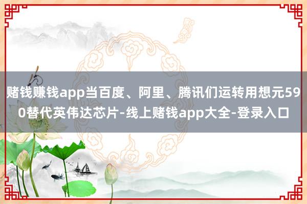赌钱赚钱app当百度、阿里、腾讯们运转用想元590替代英伟达芯片-线上赌钱app大全-登录入口