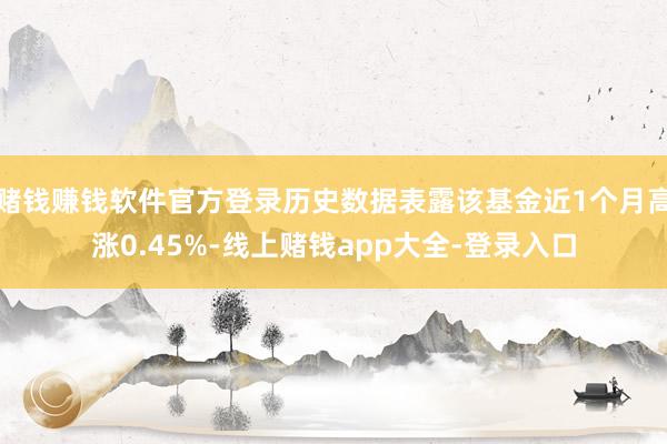 赌钱赚钱软件官方登录历史数据表露该基金近1个月高涨0.45%-线上赌钱app大全-登录入口