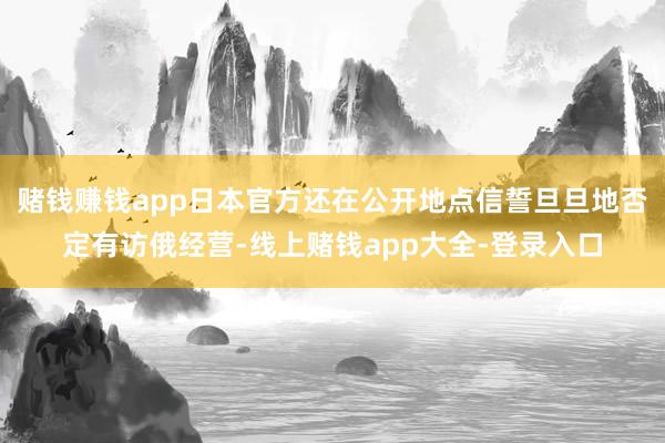 赌钱赚钱app日本官方还在公开地点信誓旦旦地否定有访俄经营-线上赌钱app大全-登录入口