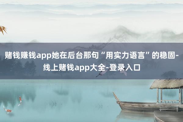 赌钱赚钱app她在后台那句“用实力语言”的稳固-线上赌钱app大全-登录入口