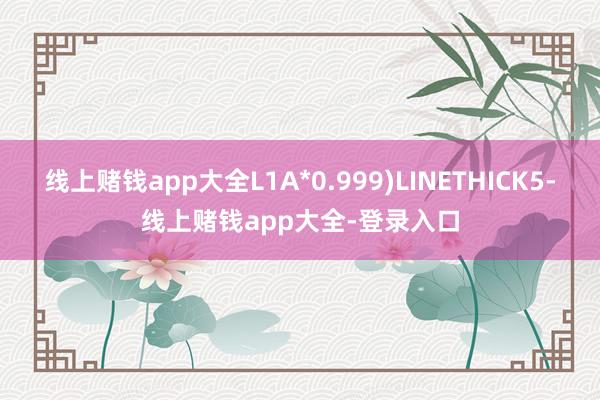 线上赌钱app大全L1A*0.999)LINETHICK5-线上赌钱app大全-登录入口