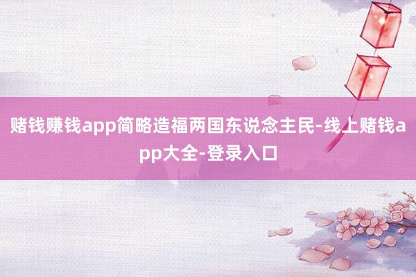 赌钱赚钱app简略造福两国东说念主民-线上赌钱app大全-登录入口
