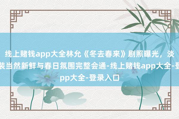线上赌钱app大全林允《冬去春来》剧照曝光，淡色系服装当然新鲜与春日氛围完整会通-线上赌钱app大全-登录入口