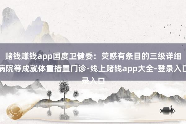 赌钱赚钱app国度卫健委：荧惑有条目的三级详细病院等成就体重措置门诊-线上赌钱app大全-登录入口