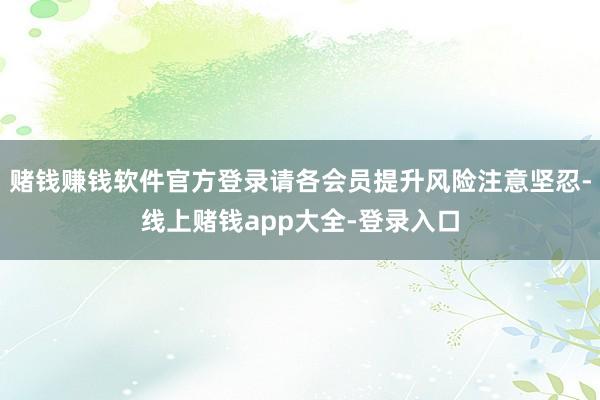 赌钱赚钱软件官方登录请各会员提升风险注意坚忍-线上赌钱app大全-登录入口