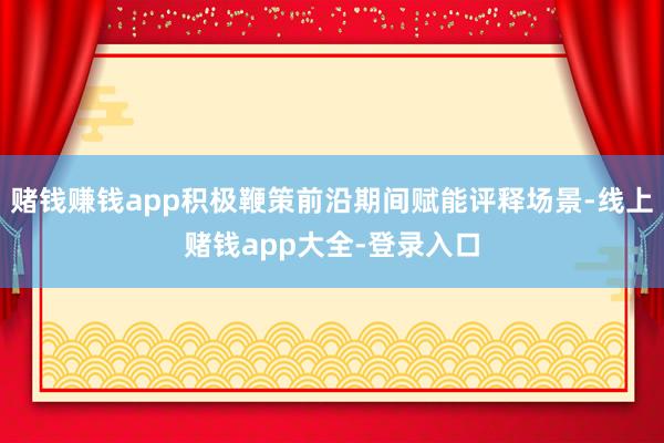 赌钱赚钱app积极鞭策前沿期间赋能评释场景-线上赌钱app大全-登录入口