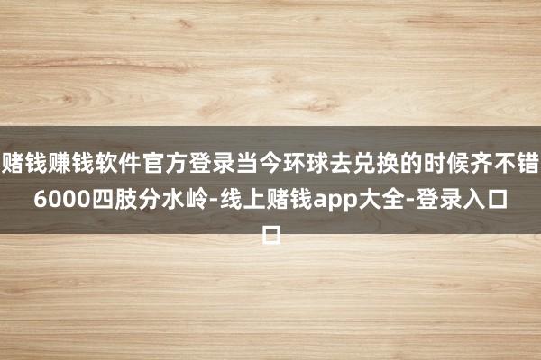 赌钱赚钱软件官方登录当今环球去兑换的时候齐不错6000四肢分水岭-线上赌钱app大全-登录入口