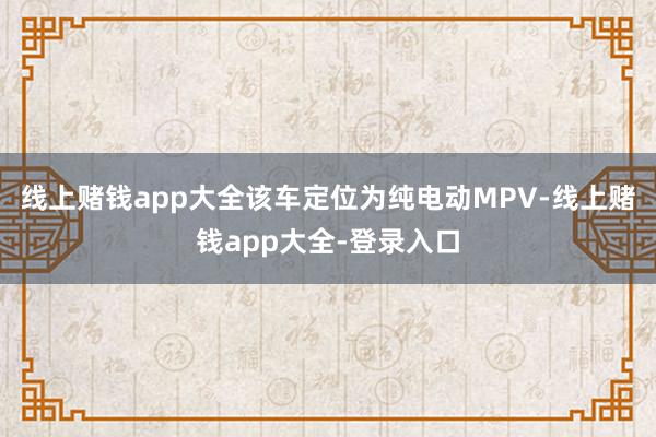 线上赌钱app大全该车定位为纯电动MPV-线上赌钱app大全-登录入口