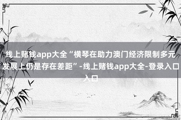 线上赌钱app大全“横琴在助力澳门经济限制多元发展上仍是存在差距”-线上赌钱app大全-登录入口