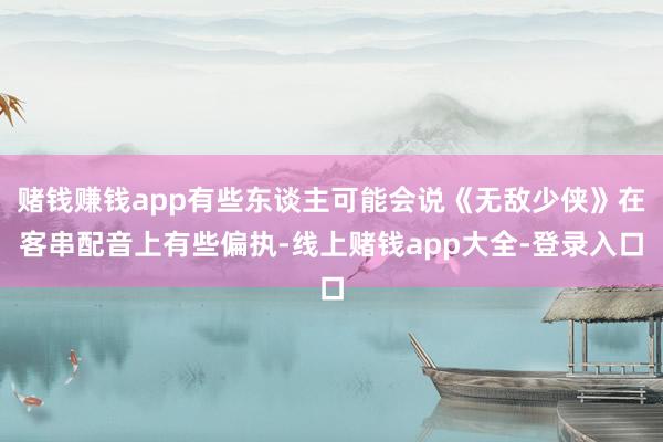 赌钱赚钱app有些东谈主可能会说《无敌少侠》在客串配音上有些偏执-线上赌钱app大全-登录入口