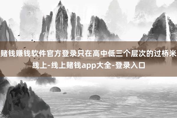 赌钱赚钱软件官方登录只在高中低三个层次的过桥米线上-线上赌钱app大全-登录入口