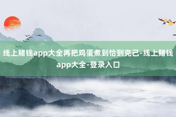线上赌钱app大全再把鸡蛋煮到恰到克己-线上赌钱app大全-登录入口
