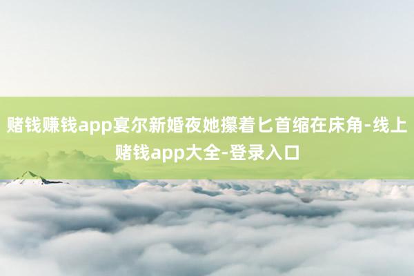 赌钱赚钱app宴尔新婚夜她攥着匕首缩在床角-线上赌钱app大全-登录入口