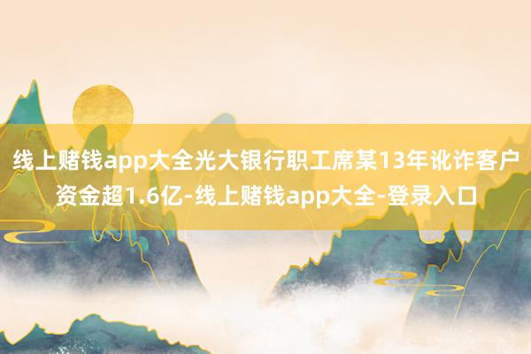 线上赌钱app大全光大银行职工席某13年讹诈客户资金超1.6亿-线上赌钱app大全-登录入口