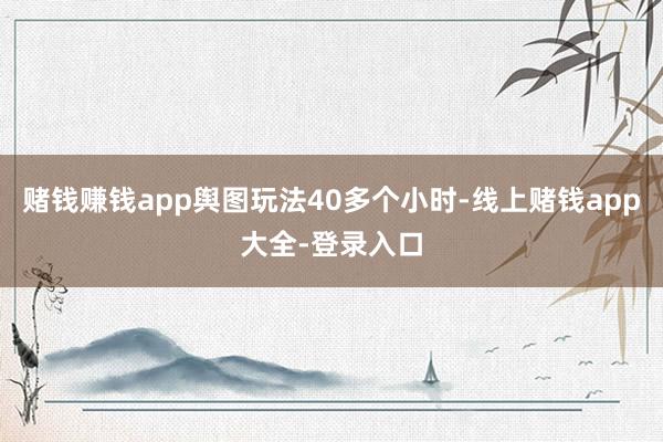 赌钱赚钱app舆图玩法40多个小时-线上赌钱app大全-登录入口