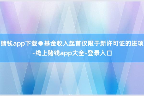 赌钱app下载●基金收入起首仅限于新许可证的进项-线上赌钱app大全-登录入口
