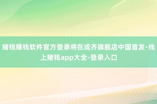 赌钱赚钱软件官方登录将在成齐旗舰店中国首发-线上赌钱app大全-登录入口