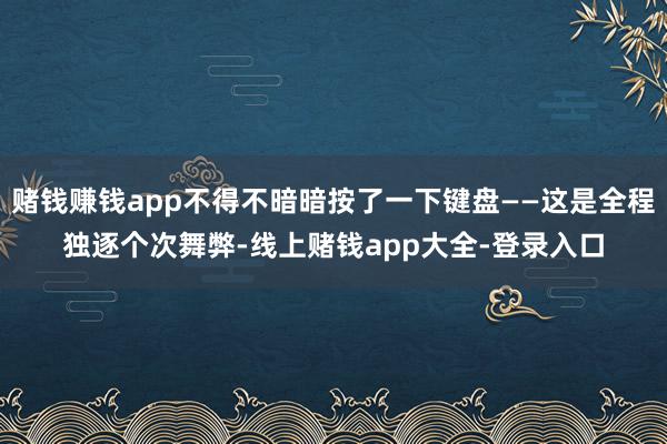 赌钱赚钱app不得不暗暗按了一下键盘——这是全程独逐个次舞弊-线上赌钱app大全-登录入口