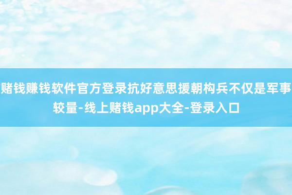 赌钱赚钱软件官方登录抗好意思援朝构兵不仅是军事较量-线上赌钱app大全-登录入口