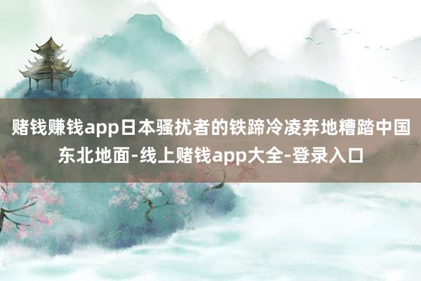 赌钱赚钱app日本骚扰者的铁蹄冷凌弃地糟踏中国东北地面-线上赌钱app大全-登录入口