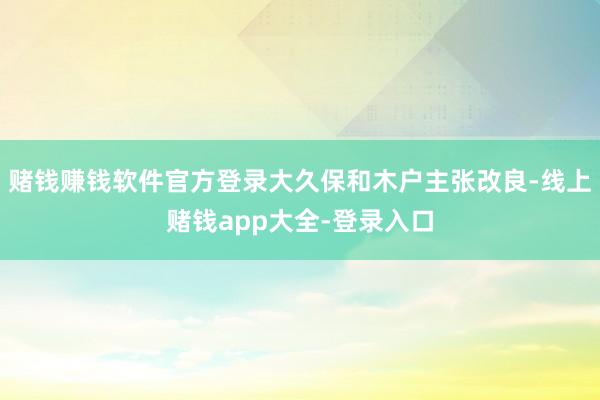 赌钱赚钱软件官方登录大久保和木户主张改良-线上赌钱app大全-登录入口