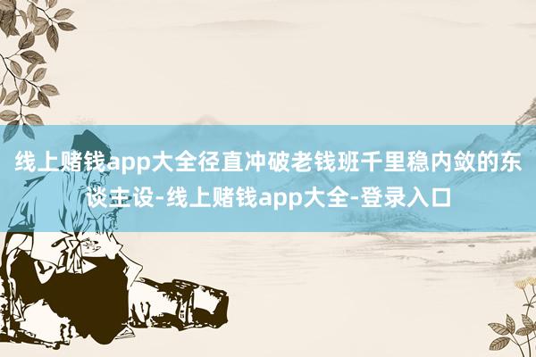 线上赌钱app大全径直冲破老钱班千里稳内敛的东谈主设-线上赌钱app大全-登录入口