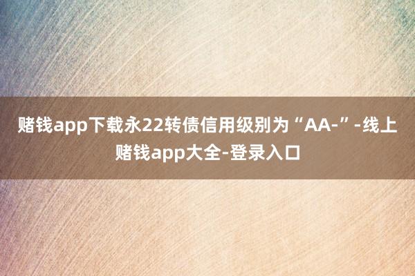 赌钱app下载永22转债信用级别为“AA-”-线上赌钱app大全-登录入口