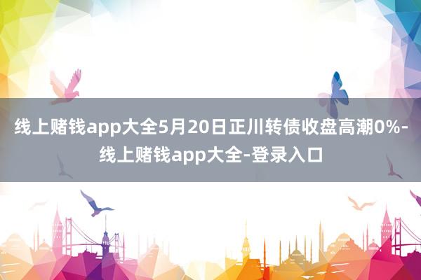 线上赌钱app大全5月20日正川转债收盘高潮0%-线上赌钱app大全-登录入口