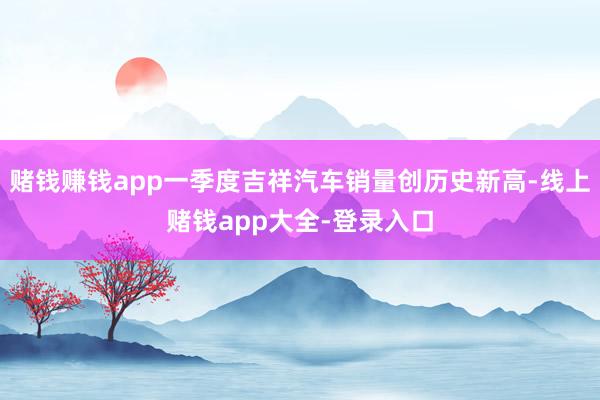 赌钱赚钱app一季度吉祥汽车销量创历史新高-线上赌钱app大全-登录入口