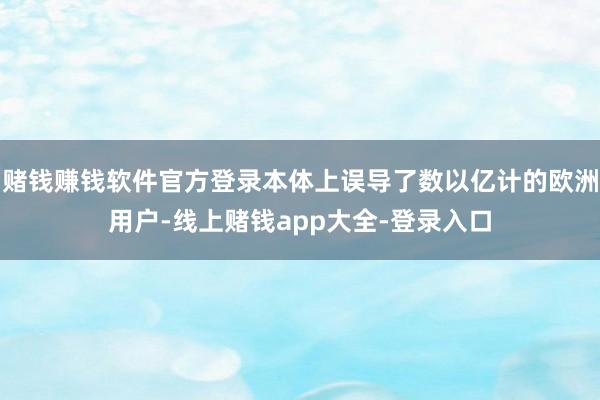 赌钱赚钱软件官方登录本体上误导了数以亿计的欧洲用户-线上赌钱app大全-登录入口