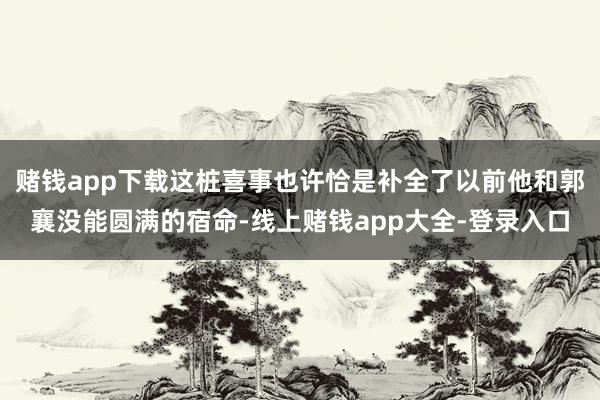 赌钱app下载这桩喜事也许恰是补全了以前他和郭襄没能圆满的宿命-线上赌钱app大全-登录入口