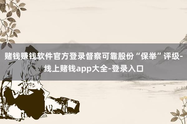 赌钱赚钱软件官方登录督察可靠股份“保举”评级-线上赌钱app大全-登录入口