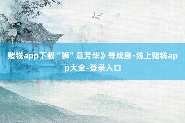 赌钱app下载“狮”意芳华》等戏剧-线上赌钱app大全-登录入口