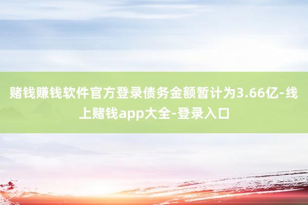 赌钱赚钱软件官方登录债务金额暂计为3.66亿-线上赌钱app大全-登录入口