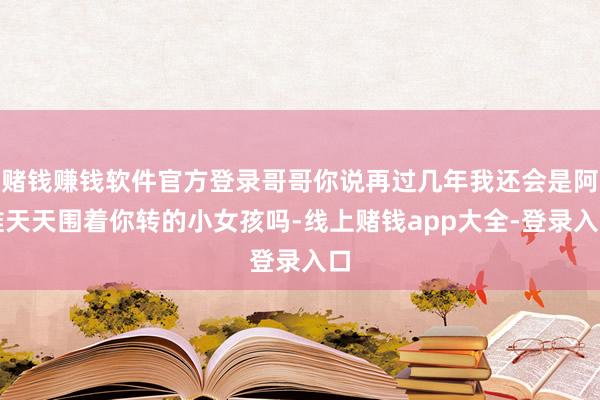 赌钱赚钱软件官方登录哥哥你说再过几年我还会是阿谁天天围着你转的小女孩吗-线上赌钱app大全-登录入口