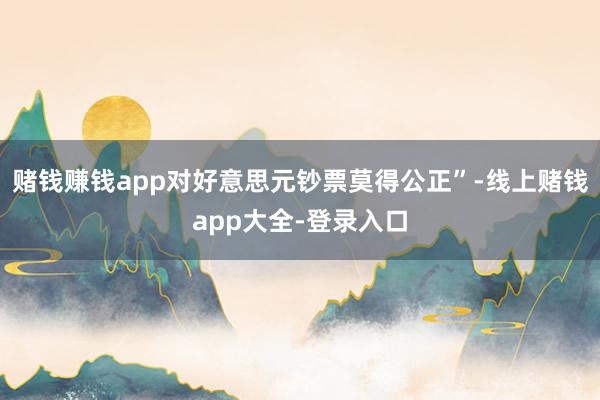 赌钱赚钱app对好意思元钞票莫得公正”-线上赌钱app大全-登录入口