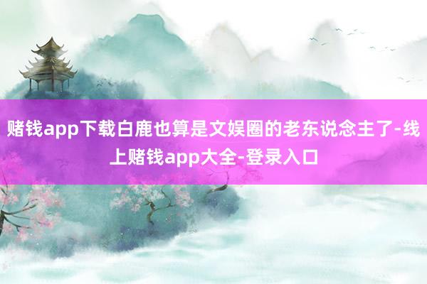 赌钱app下载白鹿也算是文娱圈的老东说念主了-线上赌钱app大全-登录入口