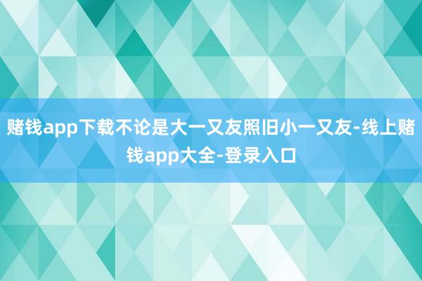 赌钱app下载不论是大一又友照旧小一又友-线上赌钱app大全-登录入口