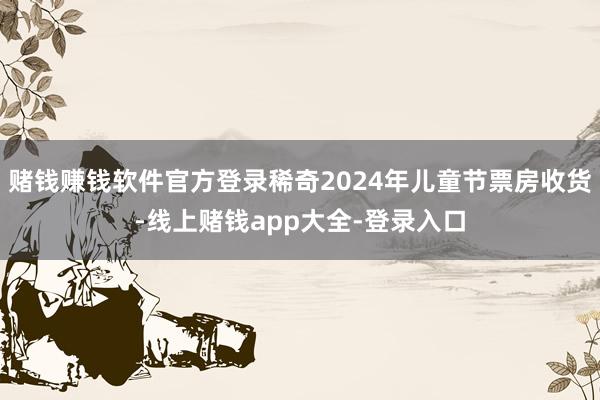 赌钱赚钱软件官方登录稀奇2024年儿童节票房收货-线上赌钱app大全-登录入口