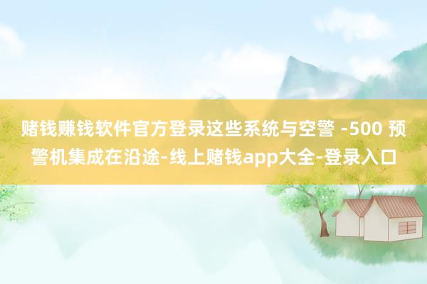 赌钱赚钱软件官方登录这些系统与空警 -500 预警机集成在沿途-线上赌钱app大全-登录入口