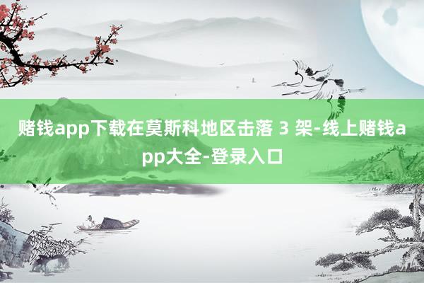 赌钱app下载在莫斯科地区击落 3 架-线上赌钱app大全-登录入口