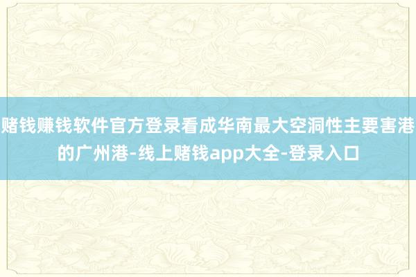 赌钱赚钱软件官方登录看成华南最大空洞性主要害港的广州港-线上赌钱app大全-登录入口