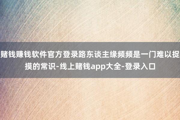 赌钱赚钱软件官方登录路东谈主缘频频是一门难以捉摸的常识-线上赌钱app大全-登录入口