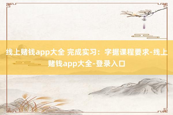 线上赌钱app大全 完成实习:字据课程要求-线上赌钱app大全-登录入口