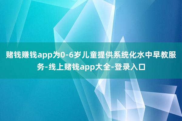 赌钱赚钱app为0-6岁儿童提供系统化水中早教服务-线上赌钱app大全-登录入口