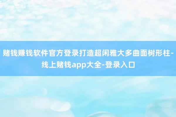 赌钱赚钱软件官方登录打造超闲雅大多曲面树形柱-线上赌钱app大全-登录入口